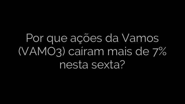 ​Por que ações da Vamos (VAMO3) caíram mais de 7% nesta sexta? 
